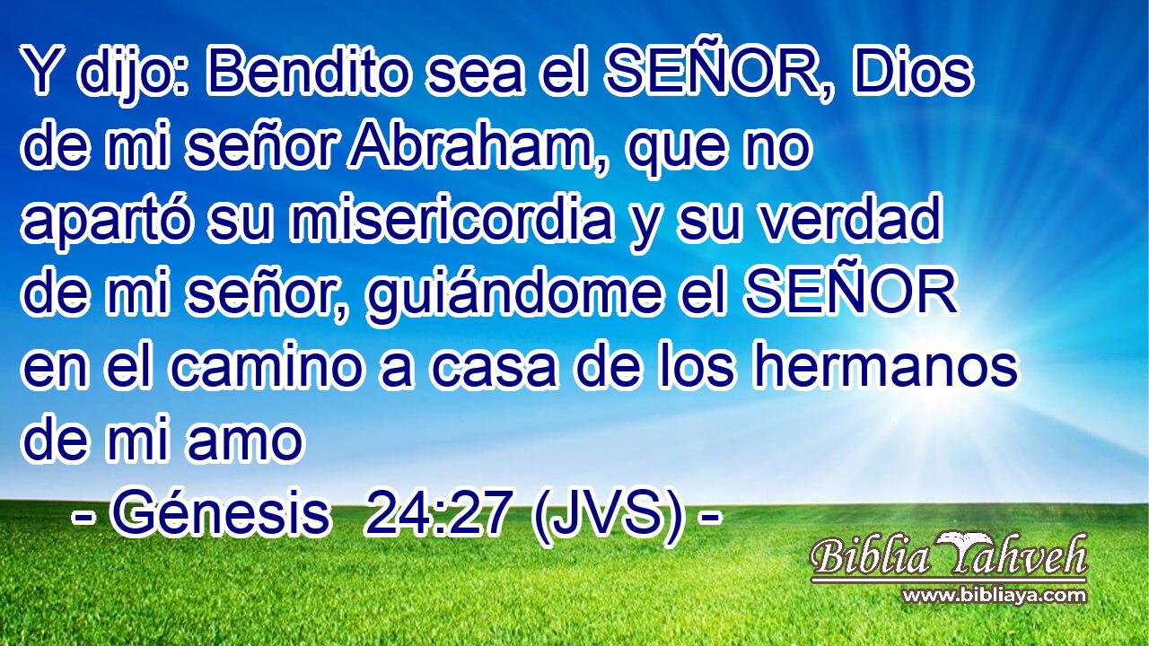 Y dijo: Bendito sea el SEÑOR, Dios de mi señor Abraham, que no apartó su misericordia y su verdad de mi señor, guiándome el SEÑOR en el camino a casa de los hermanos de mi amo