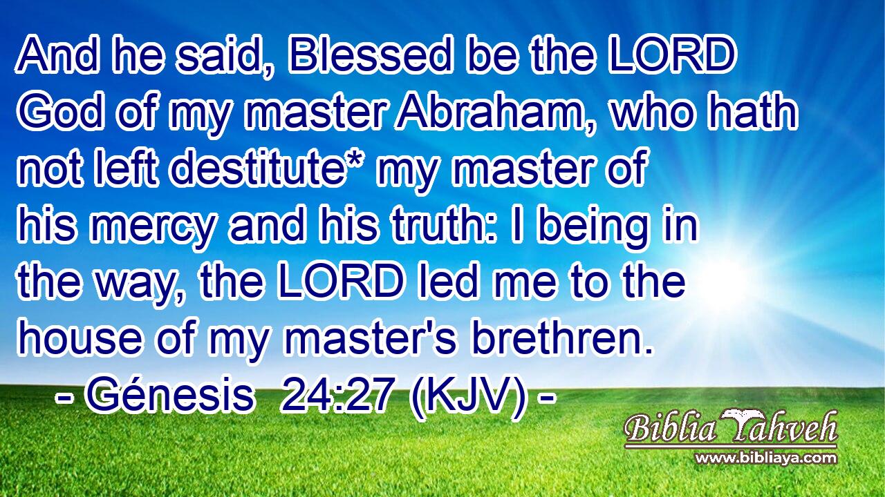 And he said, Blessed be the LORD God of my master Abraham, who hath not left destitute* my master of his mercy and his truth: I being in the way, the LORD led me to the house of my master's brethren.