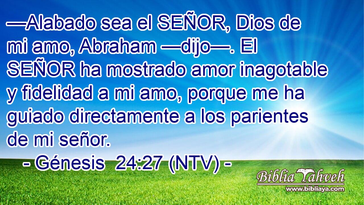 —Alabado sea el SEÑOR, Dios de mi amo, Abraham —dijo—. El SEÑOR ha mostrado amor inagotable y fidelidad a mi amo, porque me ha guiado directamente a los parientes de mi señor.