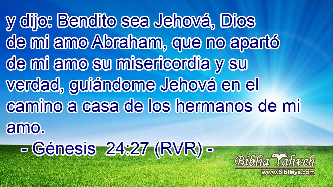 y dijo: Bendito sea Jehová, Dios de mi amo Abraham, que no apartó de mi amo su misericordia y su verdad, guiándome Jehová en el camino a casa de los hermanos de mi amo.
