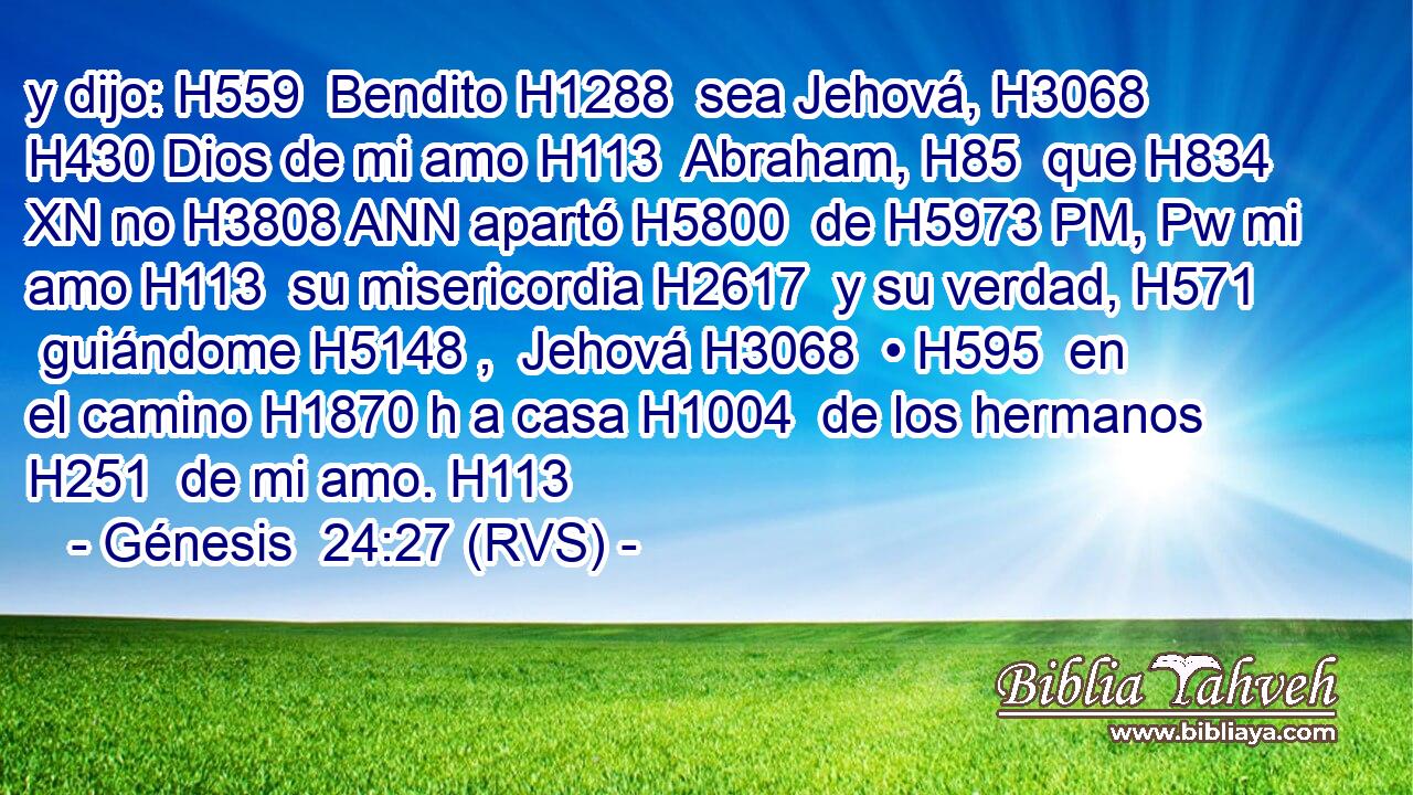 y dijo: H559  Bendito H1288  sea Jehová, H3068  H430 Dios de mi amo H113  Abraham, H85  que H834 XN no H3808 ANN apartó H5800  de H5973 PM, Pw mi amo H113  su misericordia H2617  y su verdad, H571  guiándome H5148 ,  Jehová H3068  • H595  en el camino H1870 h a casa H1004  de los hermanos H251  de mi amo. H113  