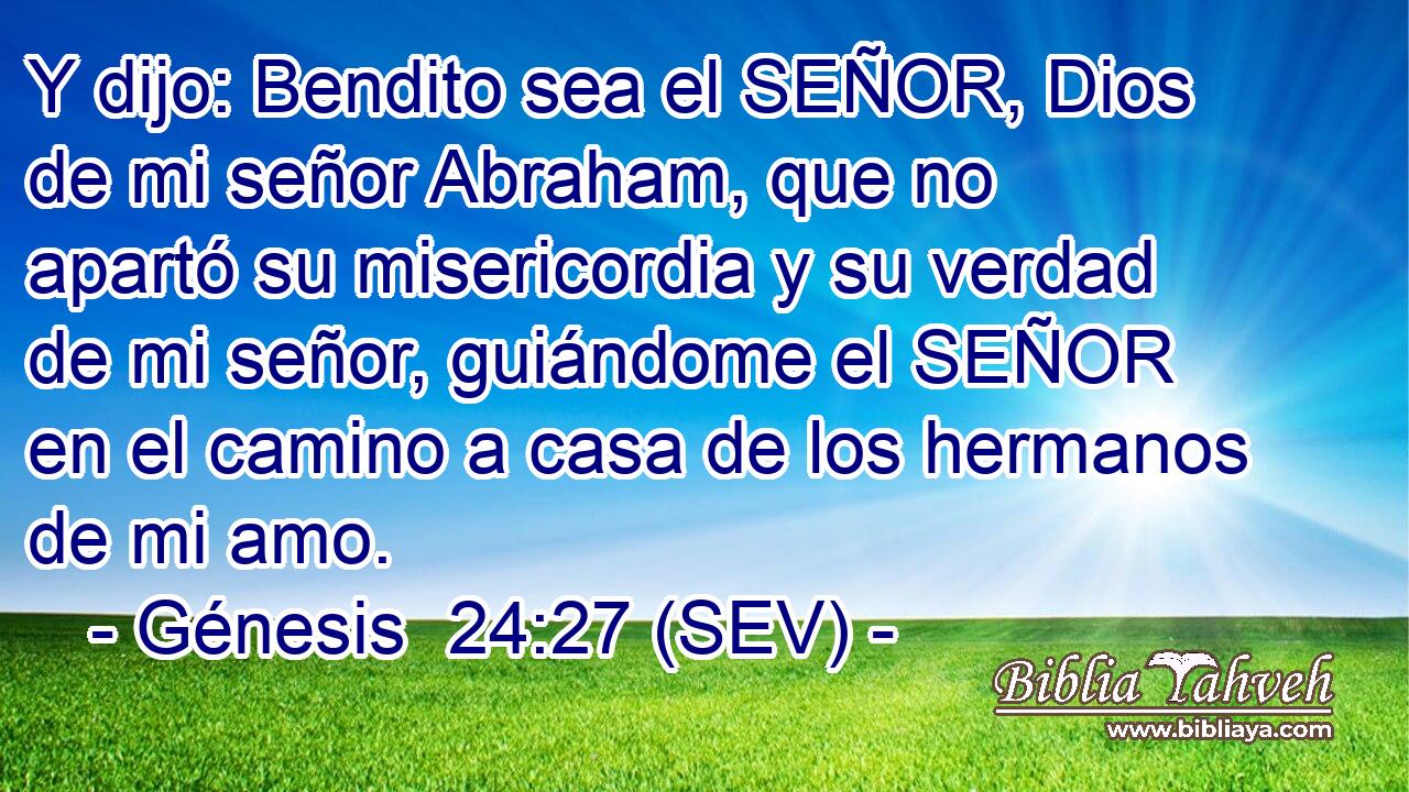 Y dijo: Bendito sea el SEÑOR, Dios de mi señor Abraham, que no apartó su misericordia y su verdad de mi señor, guiándome el SEÑOR en el camino a casa de los hermanos de mi amo.
