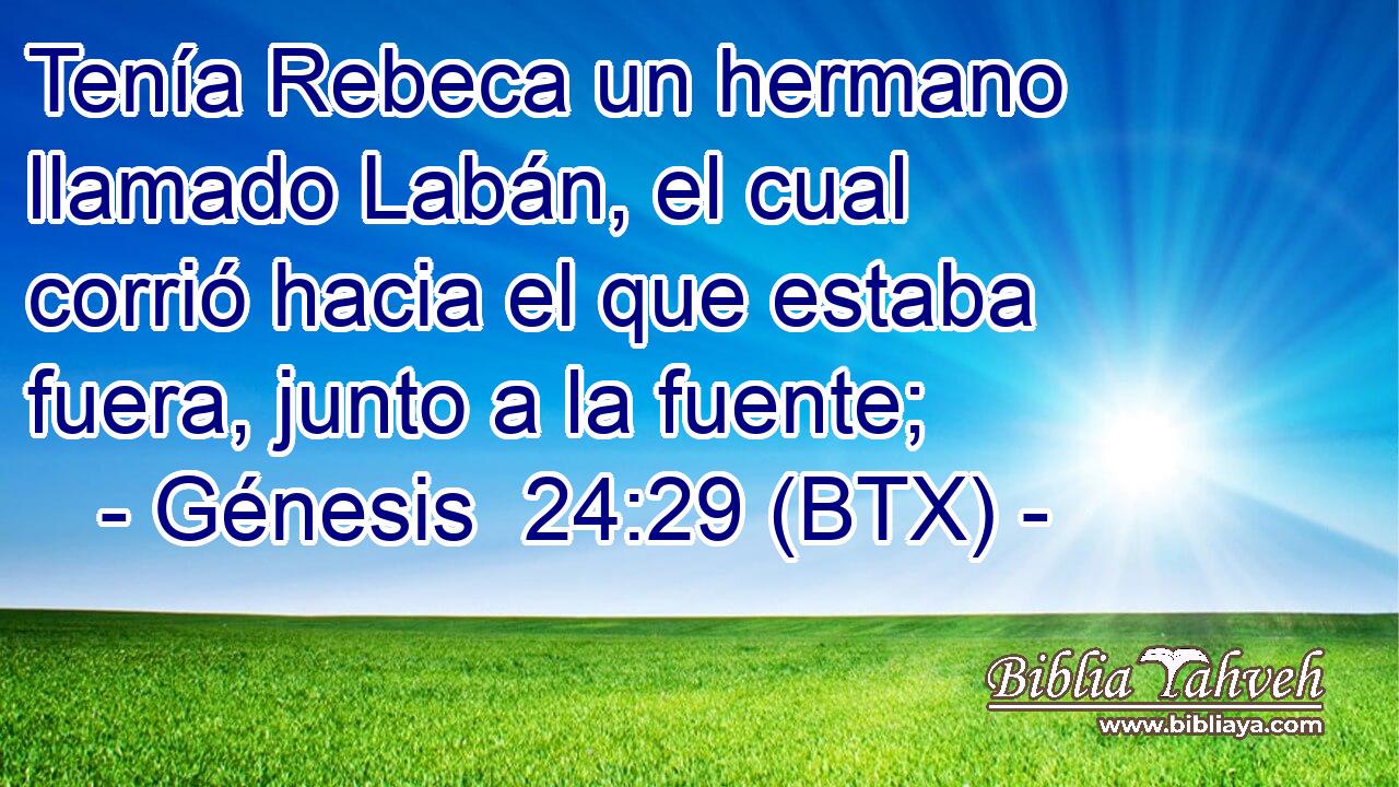 Tenía Rebeca un hermano llamado Labán, el cual corrió hacia el que estaba fuera, junto a la fuente;