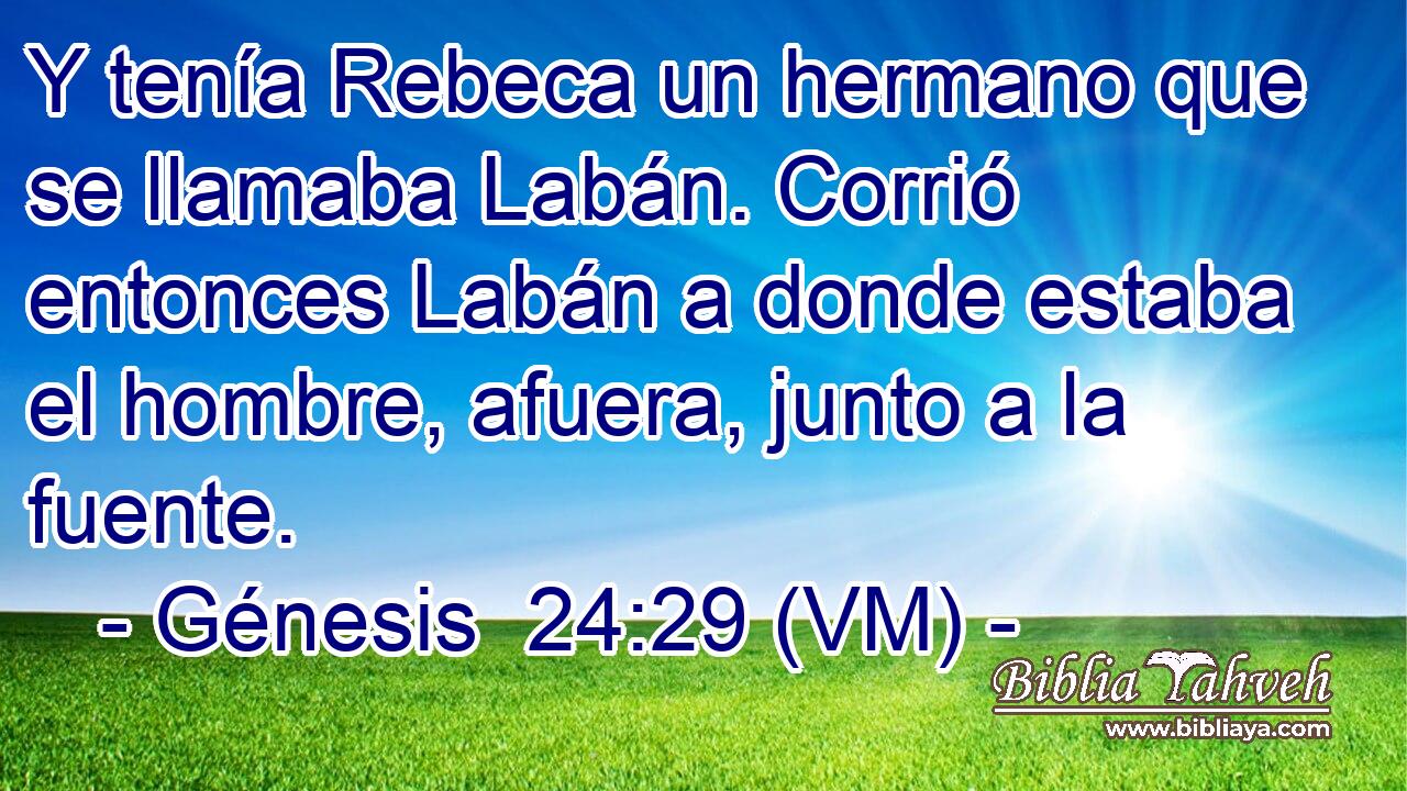  Y tenía Rebeca un hermano que se llamaba Labán. Corrió entonces Labán a donde estaba el hombre, afuera, junto a la fuente. 