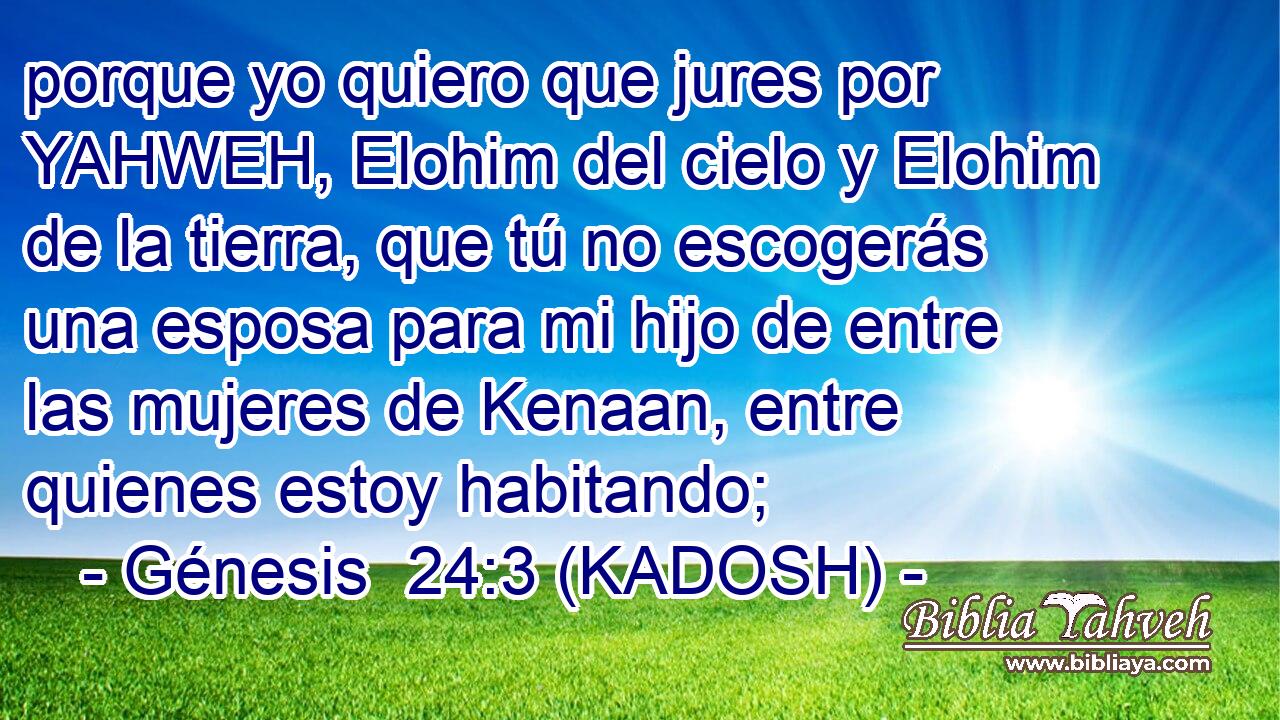  porque yo quiero que jures por YAHWEH, Elohim del cielo y Elohim de la tierra, que tú no escogerás una esposa para mi hijo de entre las mujeres de Kenaan, entre quienes estoy habitando; 