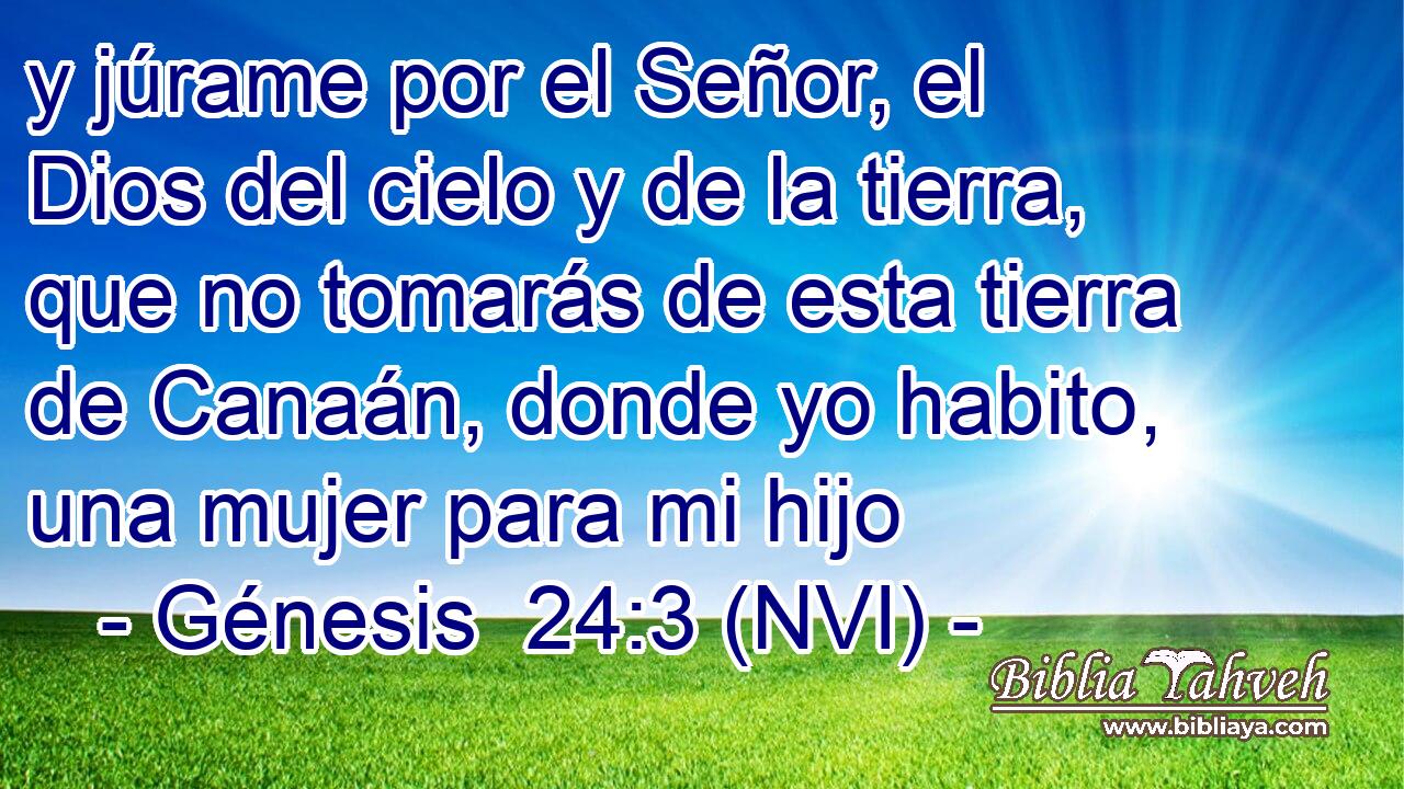 y júrame por el Señor, el Dios del cielo y de la tierra, que no tomarás de esta tierra de Canaán, donde yo habito, una mujer para mi hijo 