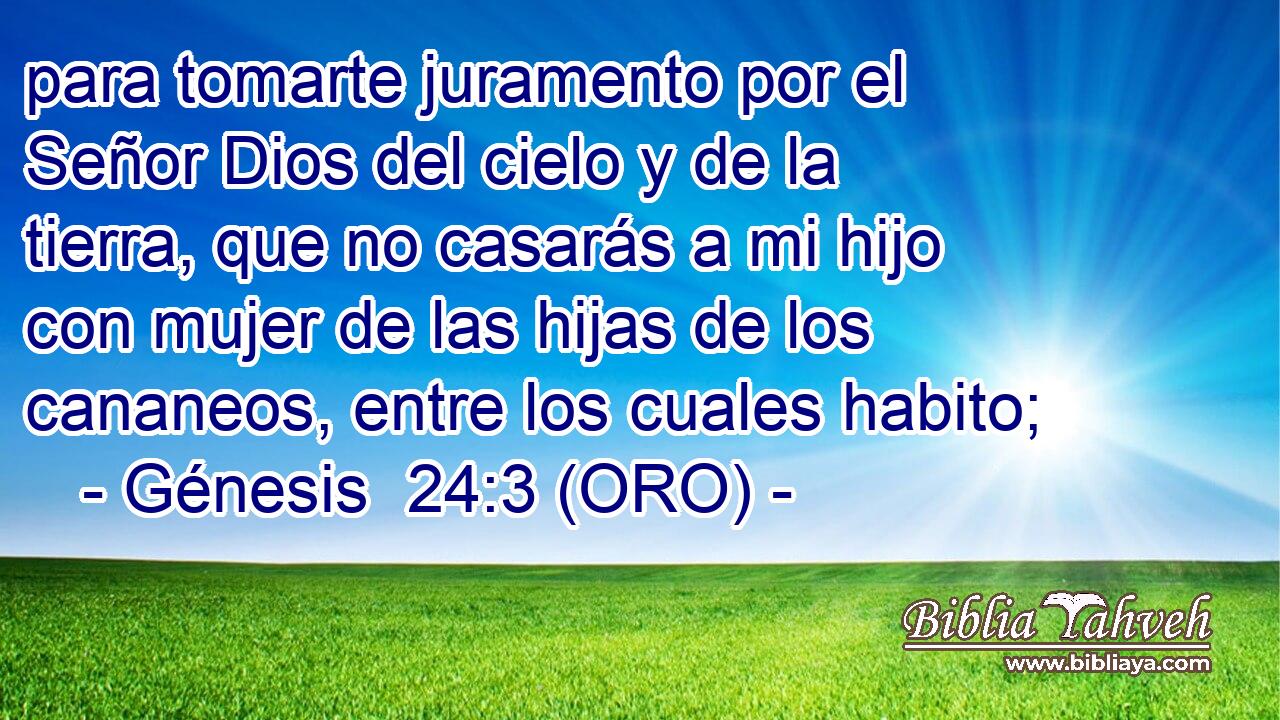 para tomarte juramento por el Señor Dios del cielo y de la tierra, que no casarás a mi hijo con mujer de las hijas de los cananeos, entre los cuales habito; 