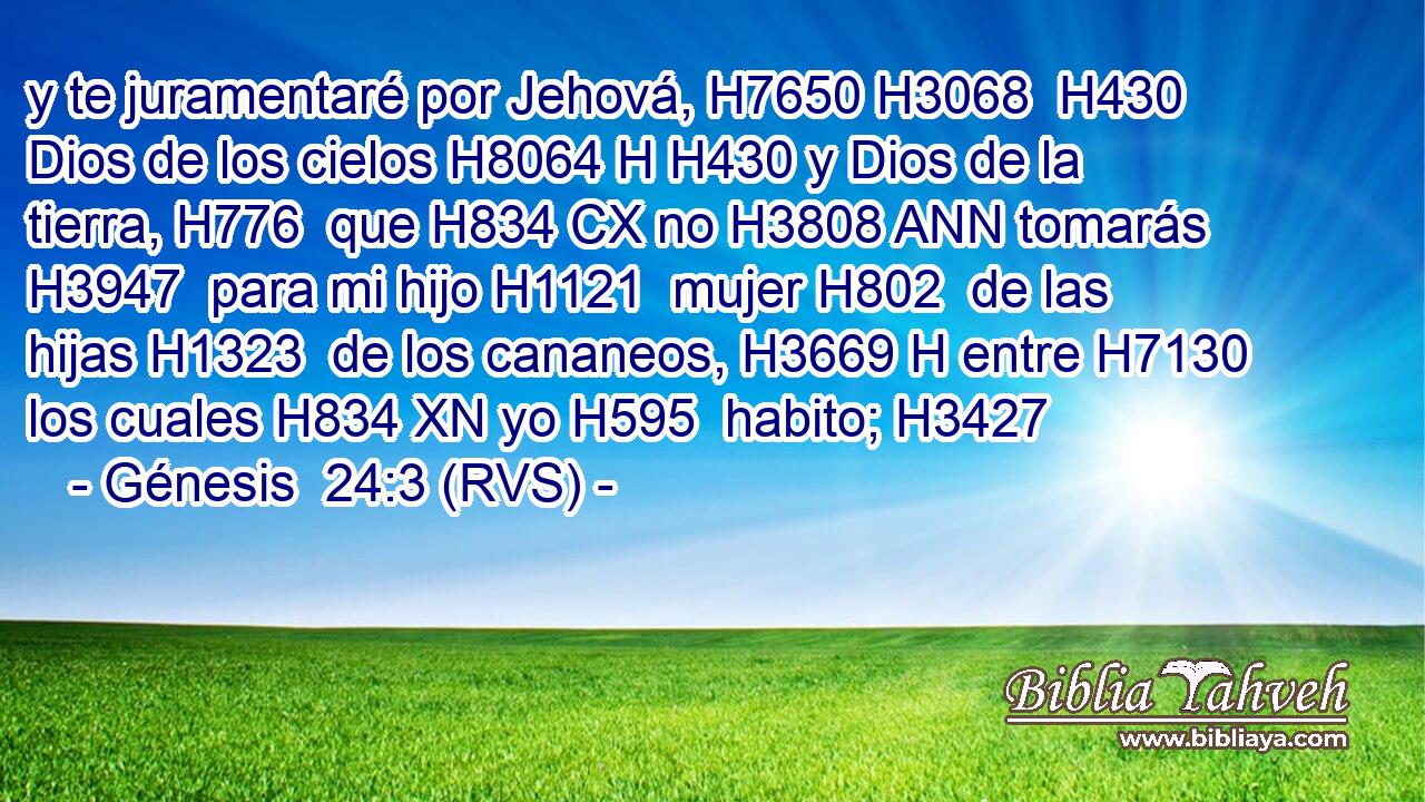 y te juramentaré por Jehová, H7650 H3068  H430 Dios de los cielos H8064 H H430 y Dios de la tierra, H776  que H834 CX no H3808 ANN tomarás H3947  para mi hijo H1121  mujer H802  de las hijas H1323  de los cananeos, H3669 H entre H7130  los cuales H834 XN yo H595  habito; H3427  