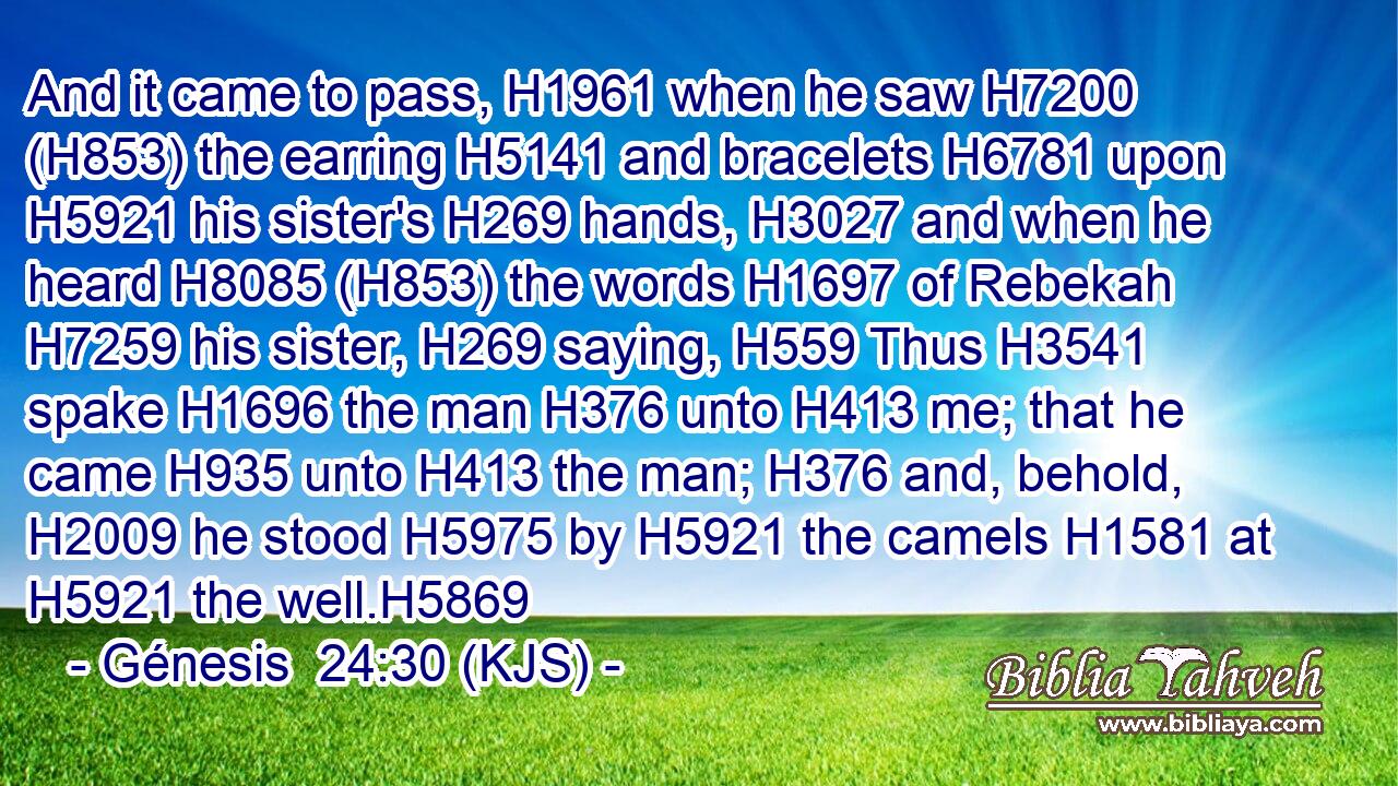 And it came to pass, H1961 when he saw H7200 (H853) the earring H5141 and bracelets H6781 upon H5921 his sister's H269 hands, H3027 and when he heard H8085 (H853) the words H1697 of Rebekah H7259 his sister, H269 saying, H559 Thus H3541 spake H1696 the man H376 unto H413 me; that he came H935 unto H413 the man; H376 and, behold, H2009 he stood H5975 by H5921 the camels H1581 at H5921 the well.H5869