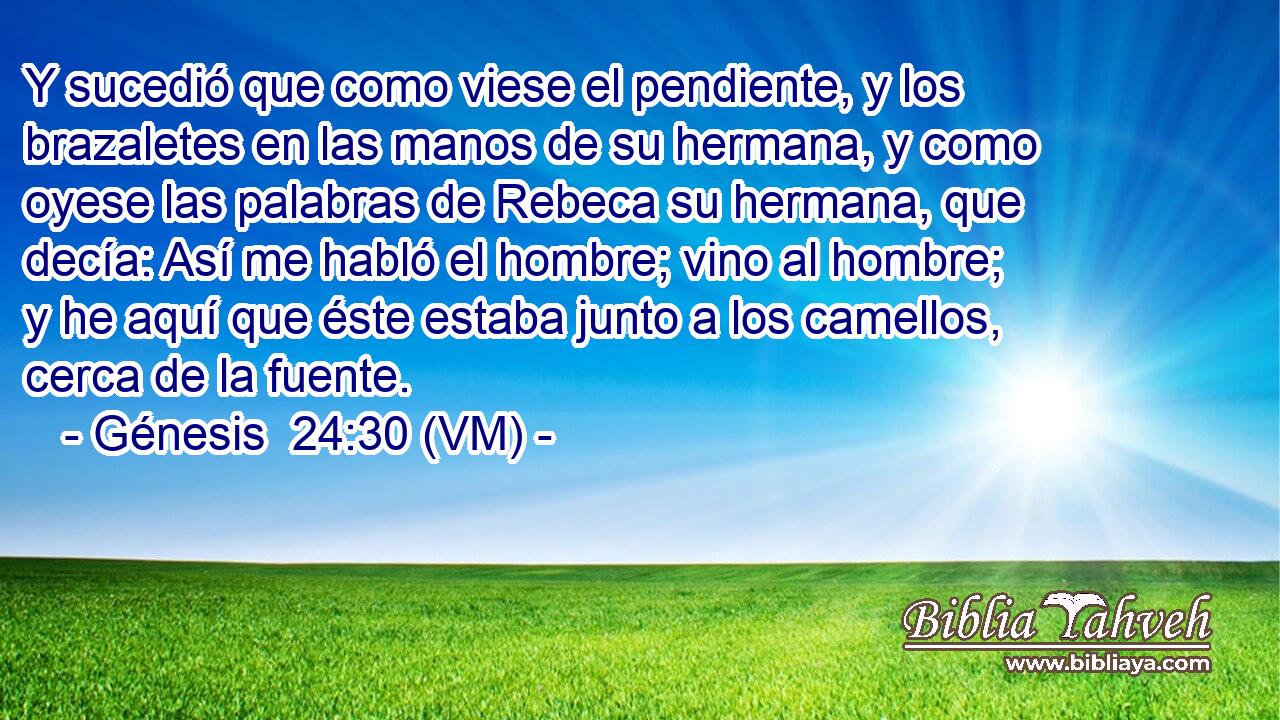 Y sucedió que como viese el pendiente, y los brazaletes en las manos de su hermana, y como oyese las palabras de Rebeca su hermana, que decía: Así me habló el hombre; vino al hombre; y he aquí que éste estaba junto a los camellos, cerca de la fuente. 