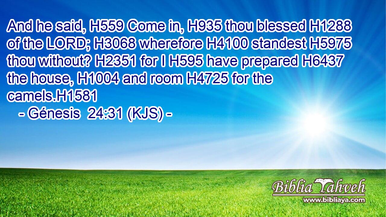 And he said, H559 Come in, H935 thou blessed H1288 of the LORD; H3068 wherefore H4100 standest H5975 thou without? H2351 for I H595 have prepared H6437 the house, H1004 and room H4725 for the camels.H1581