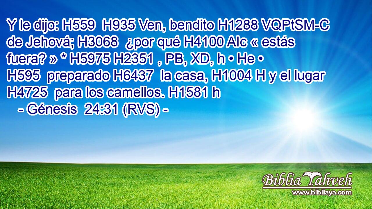 Y le dijo: H559  H935 Ven, bendito H1288 VQPtSM-C de Jehová; H3068  ¿por qué H4100 AIc « estás fuera? » * H5975 H2351 , PB, XD, h • He • H595  preparado H6437  la casa, H1004 H y el lugar H4725  para los camellos. H1581 h 