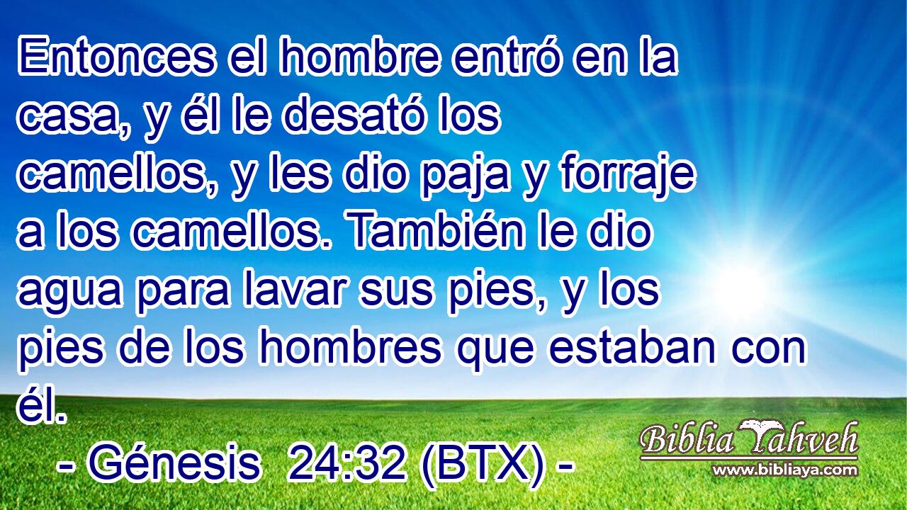 Entonces el hombre entró en la casa, y él le desató los camellos, y les dio paja y forraje a los camellos. También le dio agua para lavar sus pies, y los pies de los hombres que estaban con él.