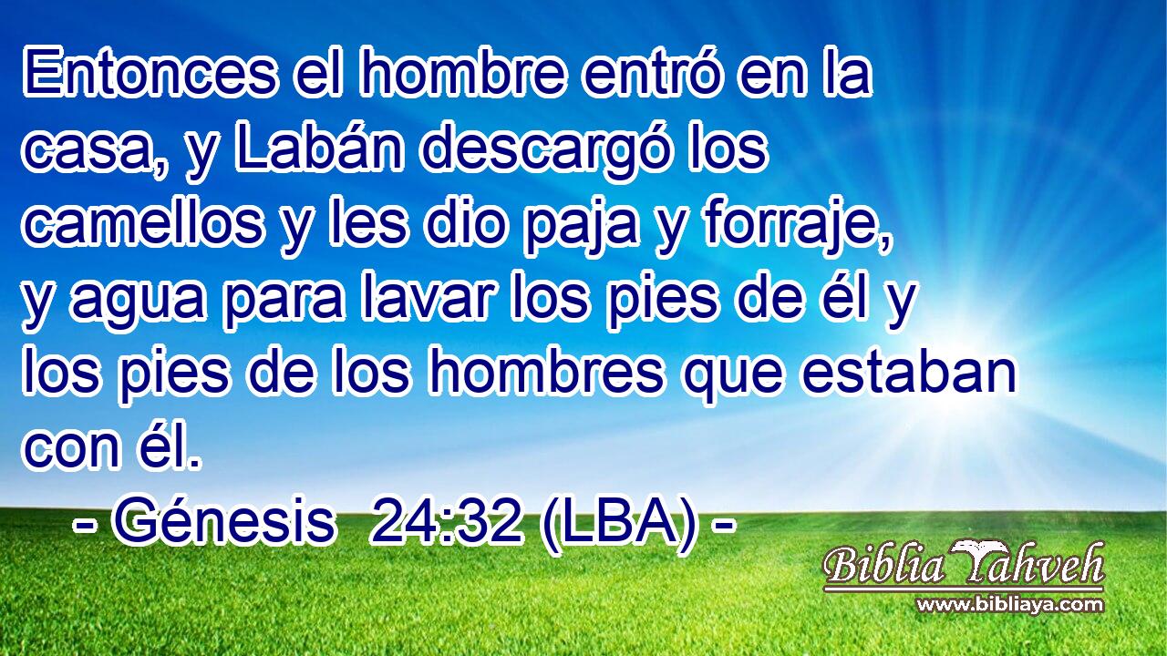Entonces el hombre entró en la casa, y Labán descargó los camellos y les dio paja y forraje, y agua para lavar los pies de él y los pies de los hombres que estaban con él.