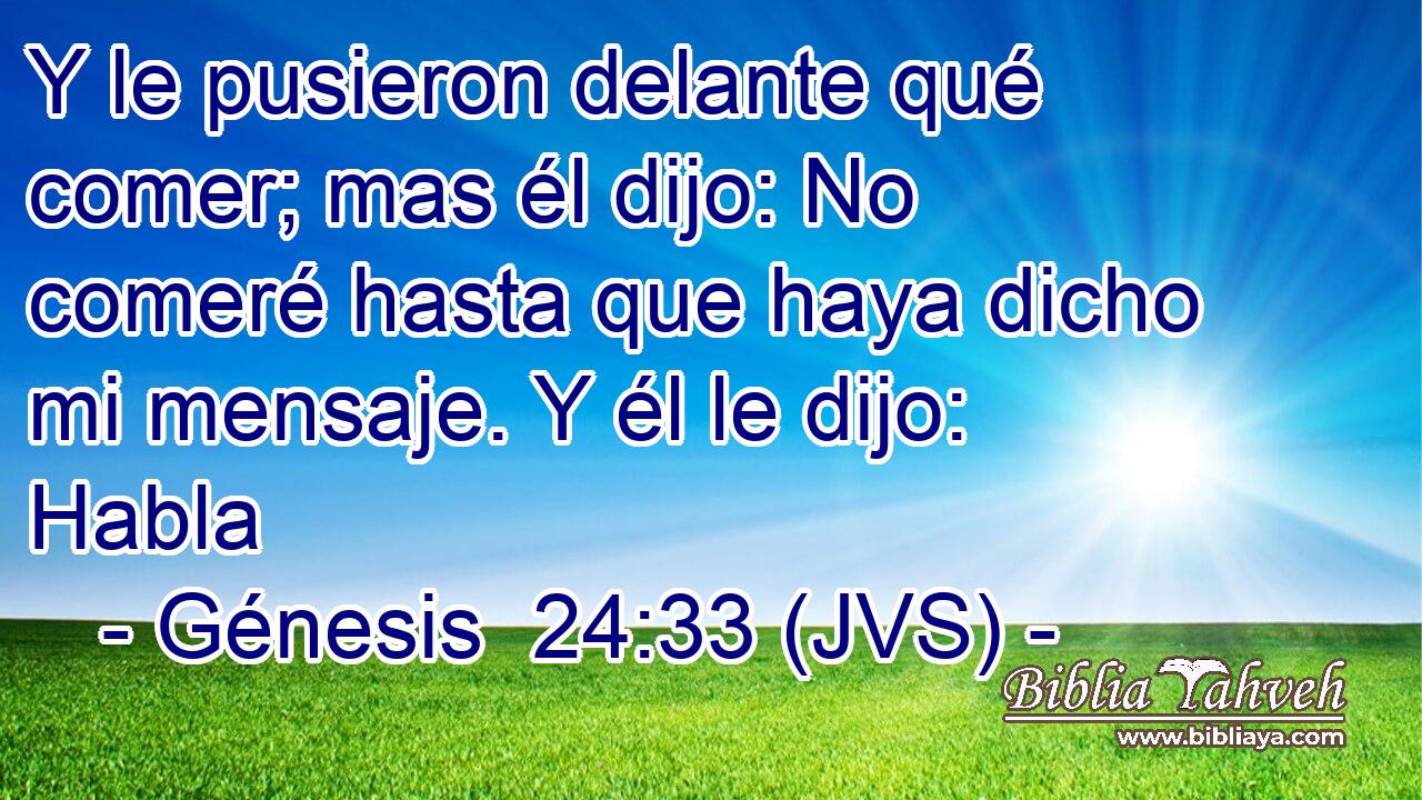 Y le pusieron delante qué comer; mas él dijo: No comeré hasta que haya dicho mi mensaje. Y él le dijo: Habla