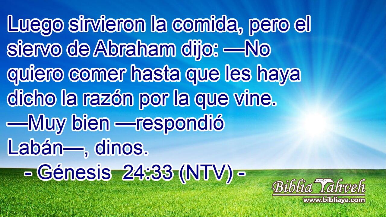 Luego sirvieron la comida, pero el siervo de Abraham dijo: —No quiero comer hasta que les haya dicho la razón por la que vine. —Muy bien —respondió Labán—, dinos.