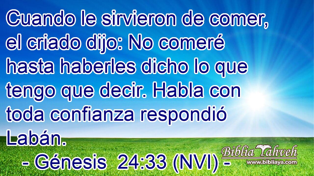  Cuando le sirvieron de comer, el criado dijo: No comeré hasta haberles dicho lo que tengo que decir. Habla con toda confianza respondió Labán. 