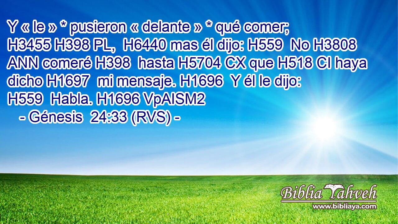 Y « le » * pusieron « delante » * qué comer; H3455 H398 PL,  H6440 mas él dijo: H559  No H3808 ANN comeré H398  hasta H5704 CX que H518 CI haya dicho H1697  mi mensaje. H1696  Y él le dijo: H559  Habla. H1696 VpAISM2 