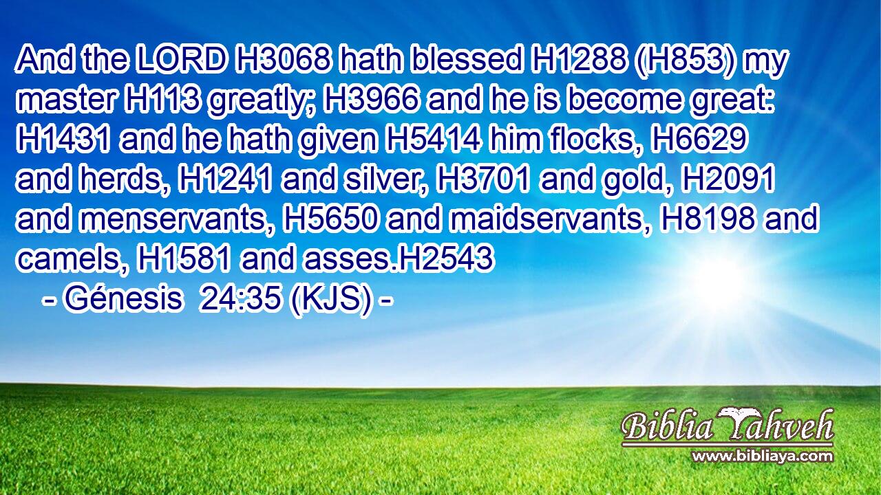 And the LORD H3068 hath blessed H1288 (H853) my master H113 greatly; H3966 and he is become great: H1431 and he hath given H5414 him flocks, H6629 and herds, H1241 and silver, H3701 and gold, H2091 and menservants, H5650 and maidservants, H8198 and camels, H1581 and asses.H2543