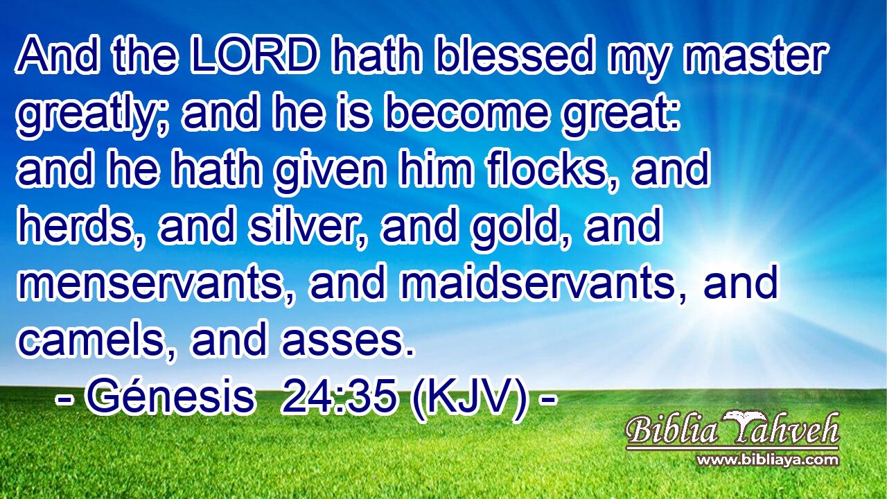 And the LORD hath blessed my master greatly; and he is become great: and he hath given him flocks, and herds, and silver, and gold, and menservants, and maidservants, and camels, and asses.