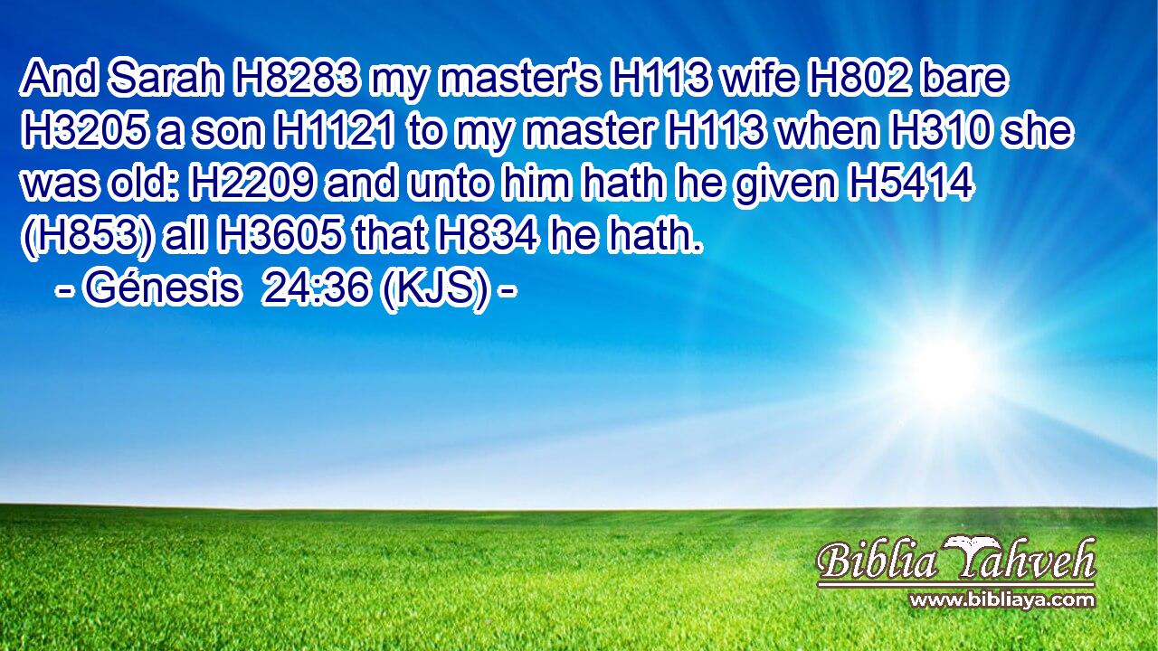 And Sarah H8283 my master's H113 wife H802 bare H3205 a son H1121 to my master H113 when H310 she was old: H2209 and unto him hath he given H5414 (H853) all H3605 that H834 he hath.