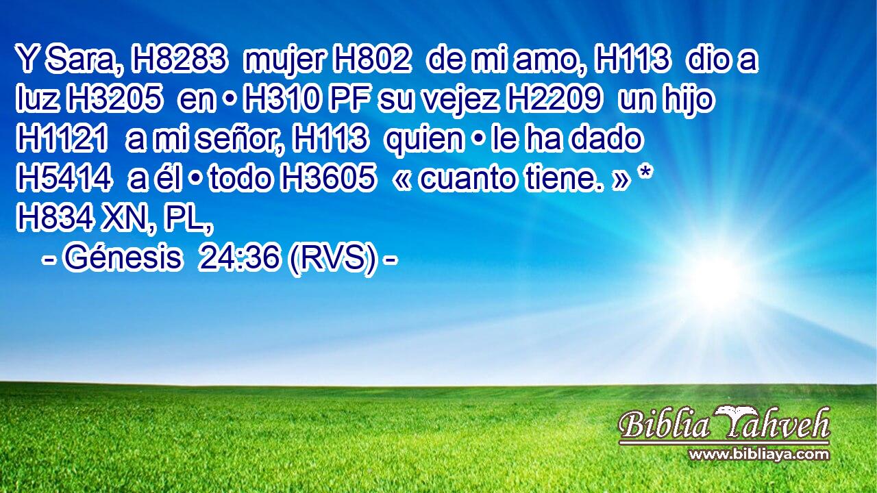 Y Sara, H8283  mujer H802  de mi amo, H113  dio a luz H3205  en • H310 PF su vejez H2209  un hijo H1121  a mi señor, H113  quien • le ha dado H5414  a él • todo H3605  « cuanto tiene. » * H834 XN, PL,  