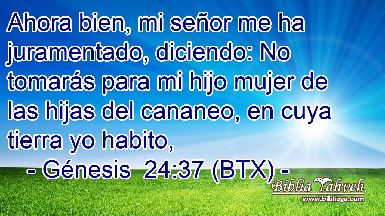 Ahora bien, mi señor me ha juramentado, diciendo: No tomarás para mi hijo mujer de las hijas del cananeo, en cuya tierra yo habito,