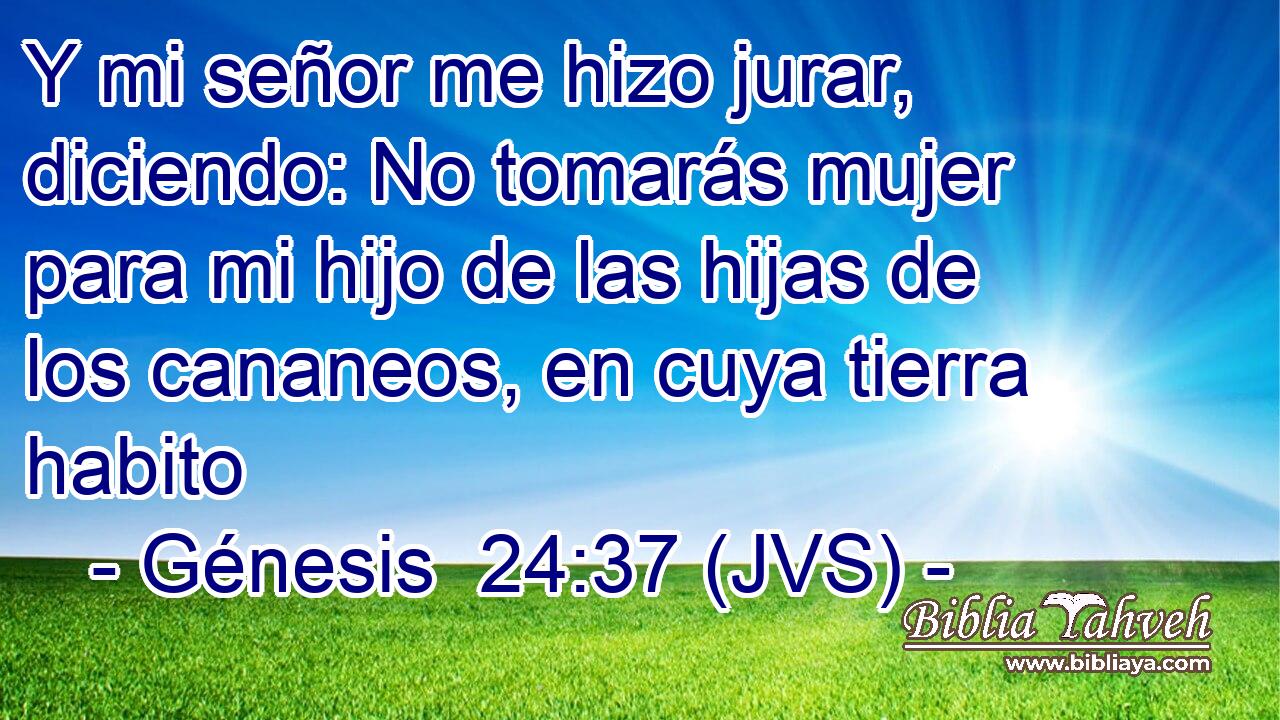 Y mi señor me hizo jurar, diciendo: No tomarás mujer para mi hijo de las hijas de los cananeos, en cuya tierra habito