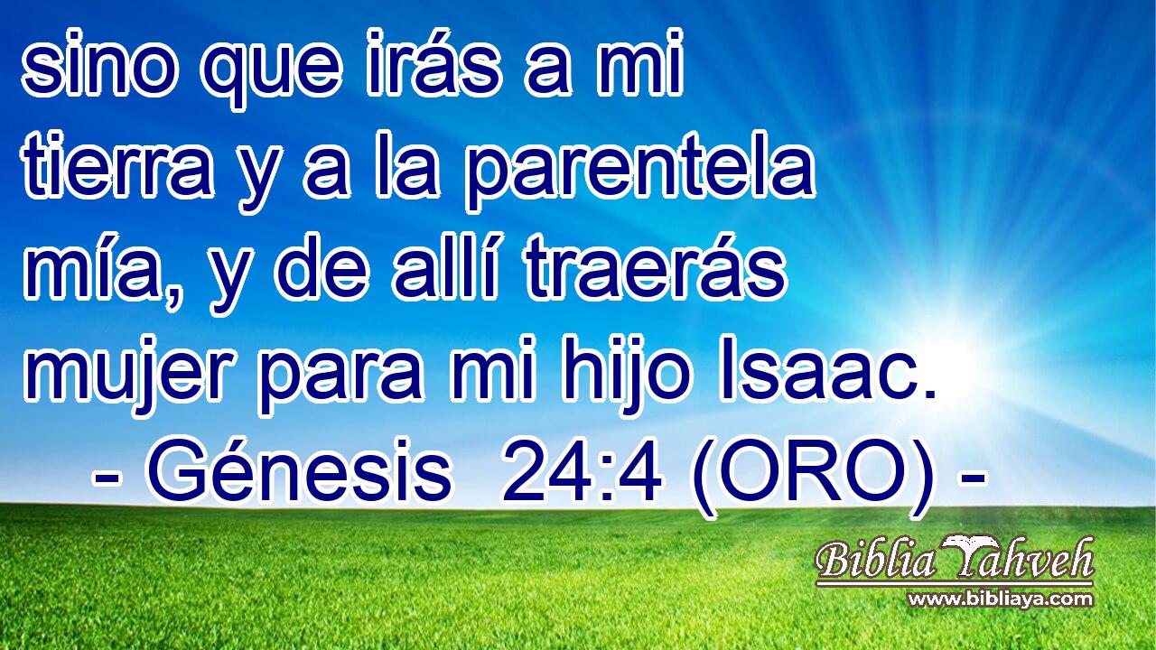  sino que irás a mi tierra y a la parentela mía, y de allí traerás mujer para mi hijo Isaac. 