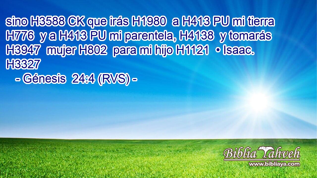 sino H3588 CK que irás H1980  a H413 PU mi tierra H776  y a H413 PU mi parentela, H4138  y tomarás H3947  mujer H802  para mi hijo H1121  • Isaac. H3327  