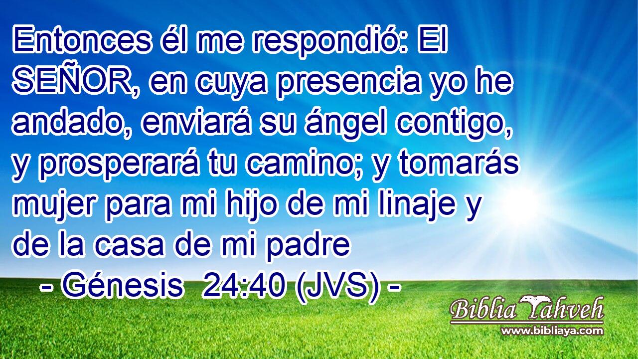 Entonces él me respondió: El SEÑOR, en cuya presencia yo he andado, enviará su ángel contigo, y prosperará tu camino; y tomarás mujer para mi hijo de mi linaje y de la casa de mi padre