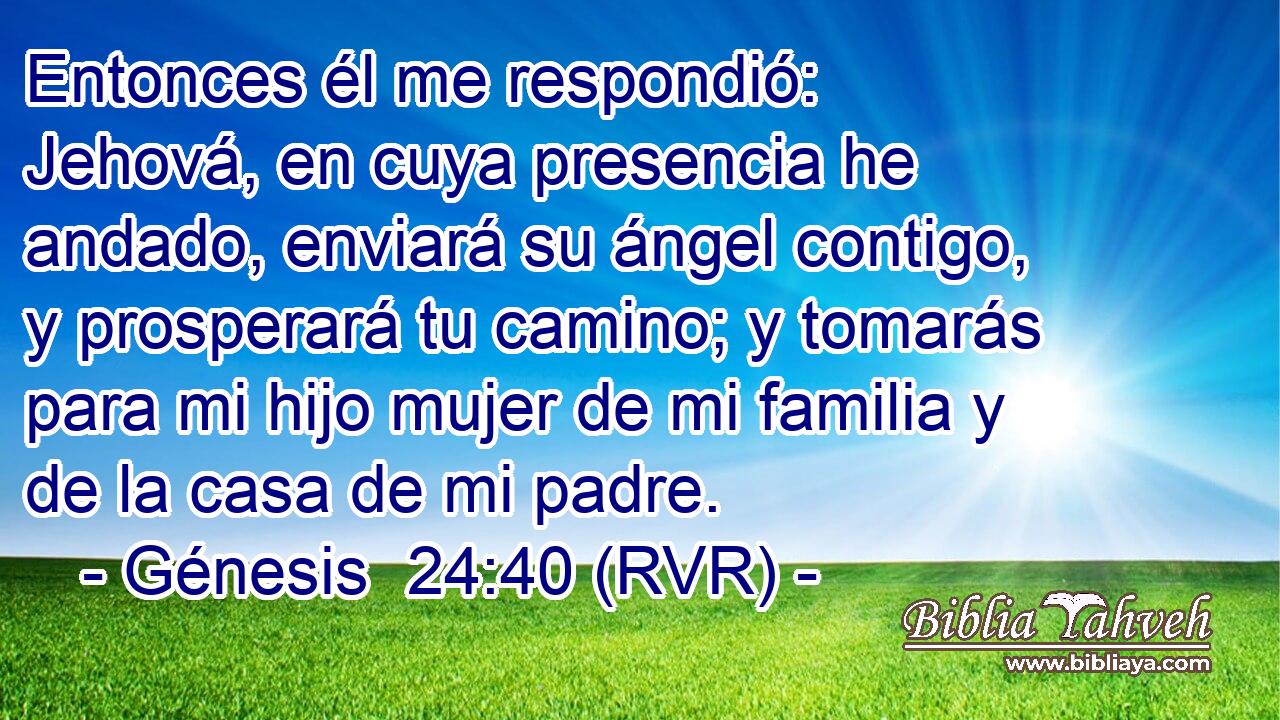 Entonces él me respondió: Jehová, en cuya presencia he andado, enviará su ángel contigo, y prosperará tu camino; y tomarás para mi hijo mujer de mi familia y de la casa de mi padre.