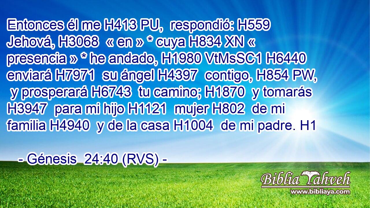 Entonces él me H413 PU,  respondió: H559  Jehová, H3068  « en » * cuya H834 XN « presencia » * he andado, H1980 VtMsSC1 H6440 enviará H7971  su ángel H4397  contigo, H854 PW,  y prosperará H6743  tu camino; H1870  y tomarás H3947  para mi hijo H1121  mujer H802  de mi familia H4940  y de la casa H1004  de mi padre. H1  