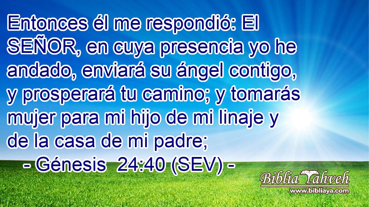 Entonces él me respondió: El SEÑOR, en cuya presencia yo he andado, enviará su ángel contigo, y prosperará tu camino; y tomarás mujer para mi hijo de mi linaje y de la casa de mi padre;