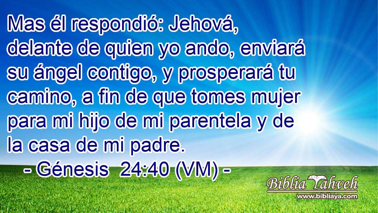  Mas él respondió: Jehová, delante de quien yo ando, enviará su ángel contigo, y prosperará tu camino, a fin de que tomes mujer para mi hijo de mi parentela y de la casa de mi padre. 