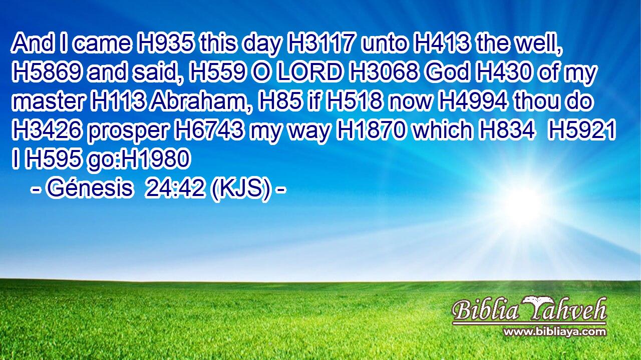 And I came H935 this day H3117 unto H413 the well, H5869 and said, H559 O LORD H3068 God H430 of my master H113 Abraham, H85 if H518 now H4994 thou do H3426 prosper H6743 my way H1870 which H834  H5921 I H595 go:H1980