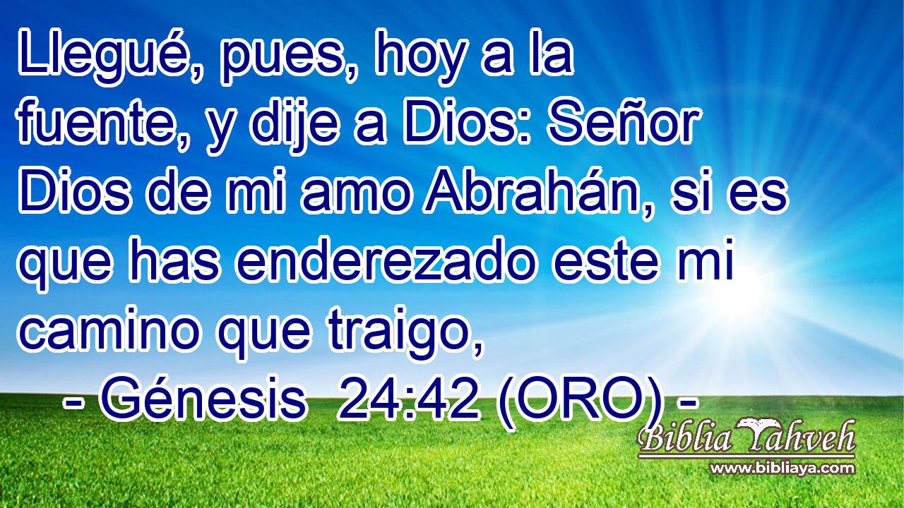 Llegué, pues, hoy a la fuente, y dije a Dios: Señor Dios de mi amo Abrahán, si es que has enderezado este mi camino que traigo, 