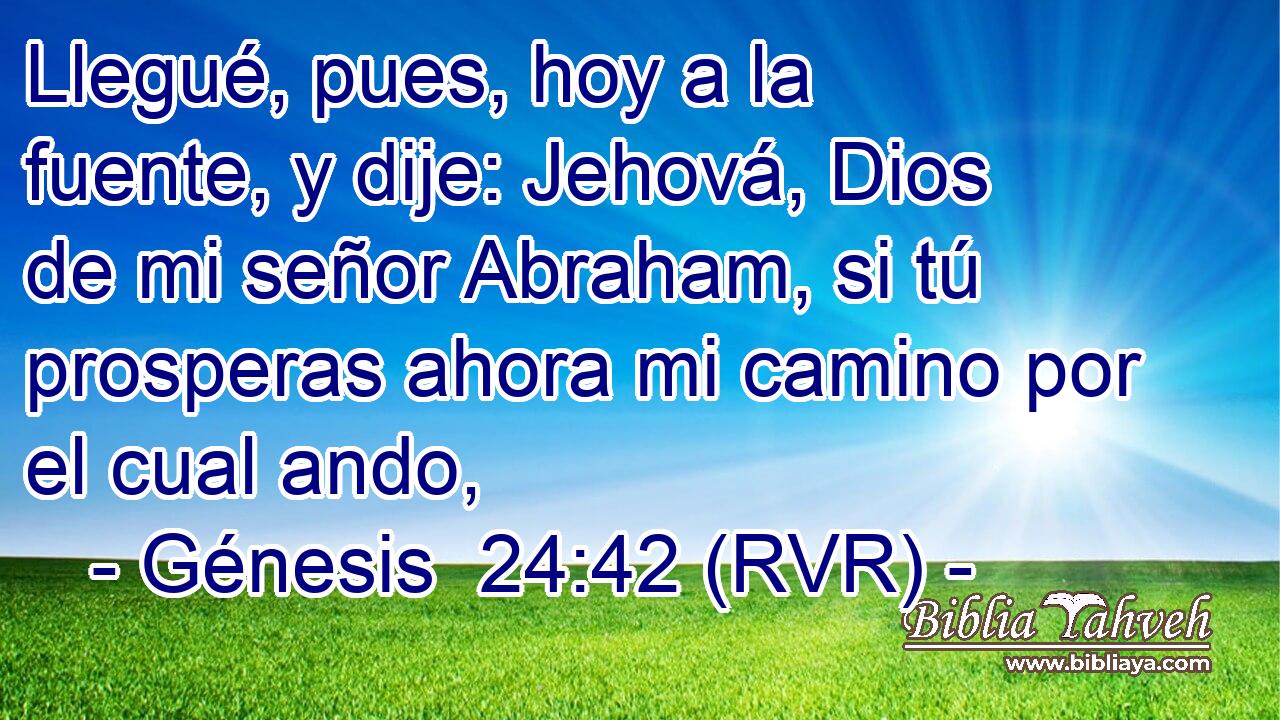 Llegué, pues, hoy a la fuente, y dije: Jehová, Dios de mi señor Abraham, si tú prosperas ahora mi camino por el cual ando,