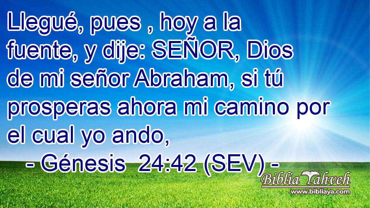 Llegué, pues , hoy a la fuente, y dije: SEÑOR, Dios de mi señor Abraham, si tú prosperas ahora mi camino por el cual yo ando,