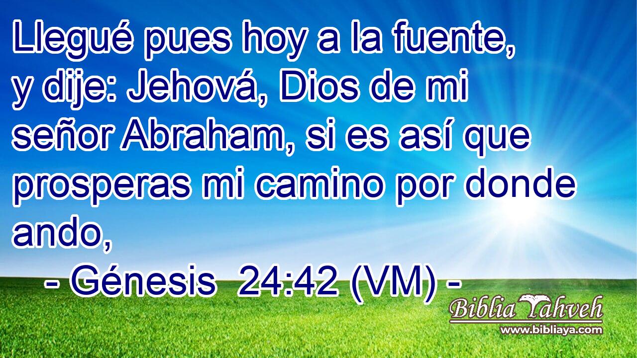 Llegué pues hoy a la fuente, y dije: Jehová, Dios de mi señor Abraham, si es así que prosperas mi camino por donde ando, 