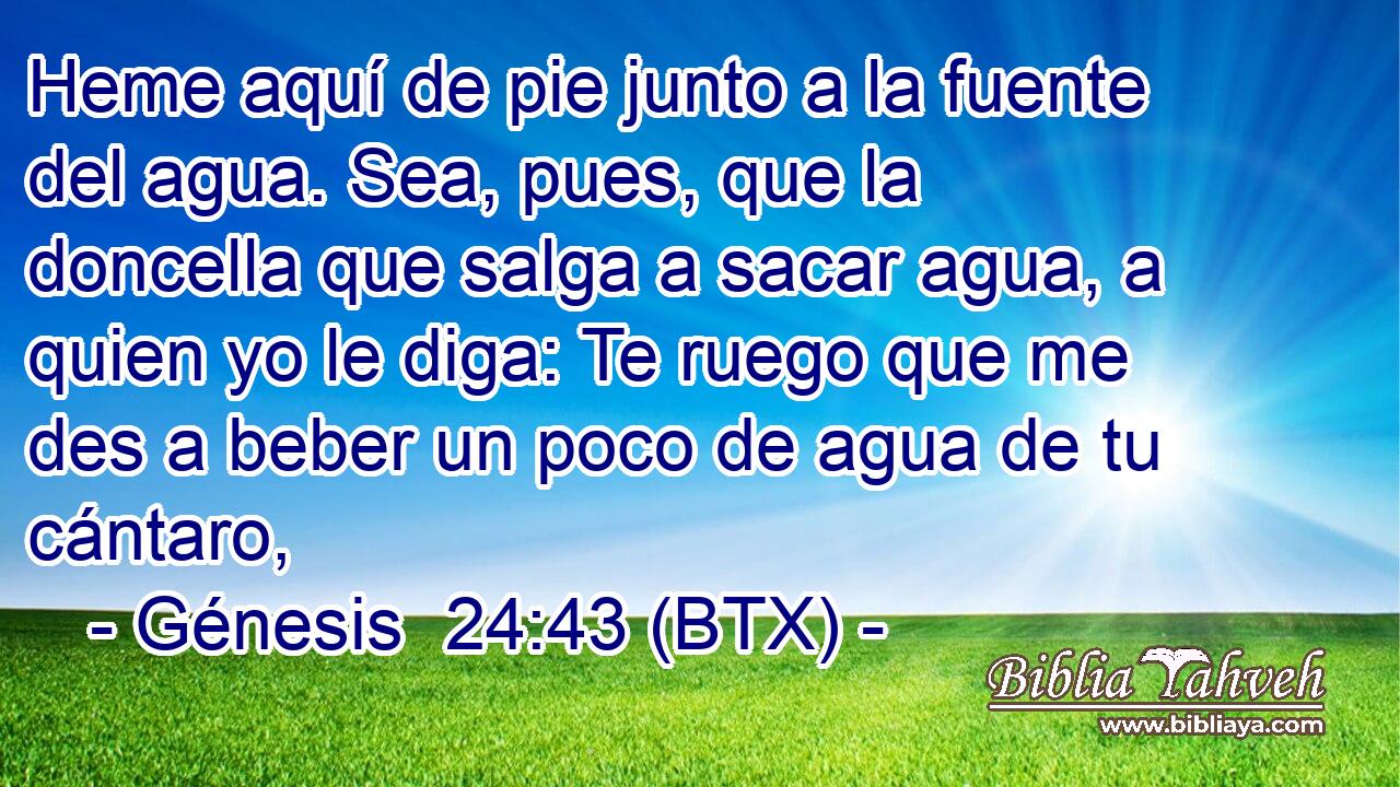 Heme aquí de pie junto a la fuente del agua. Sea, pues, que la doncella que salga a sacar agua, a quien yo le diga: Te ruego que me des a beber un poco de agua de tu cántaro,