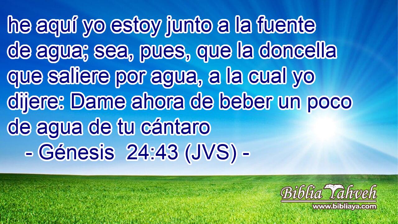 he aquí yo estoy junto a la fuente de agua; sea, pues, que la doncella que saliere por agua, a la cual yo dijere: Dame ahora de beber un poco de agua de tu cántaro