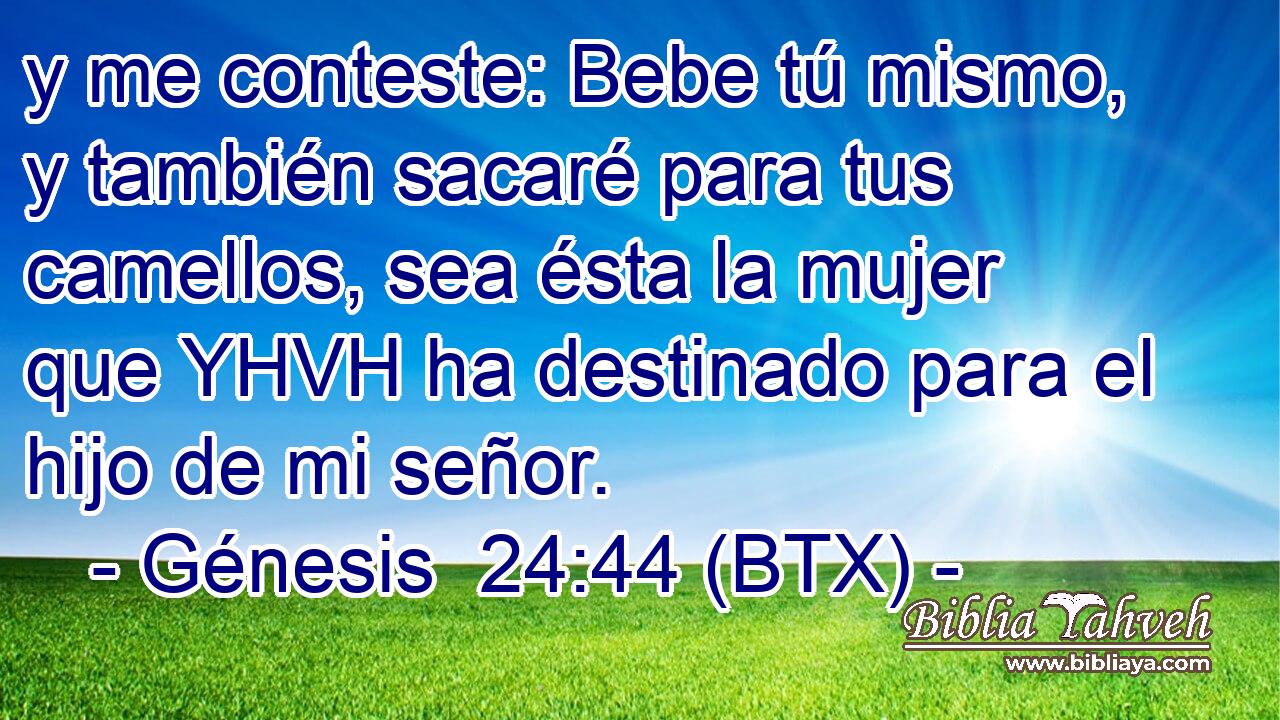 y me conteste: Bebe tú mismo, y también sacaré para tus camellos, sea ésta la mujer que YHVH ha destinado para el hijo de mi señor.