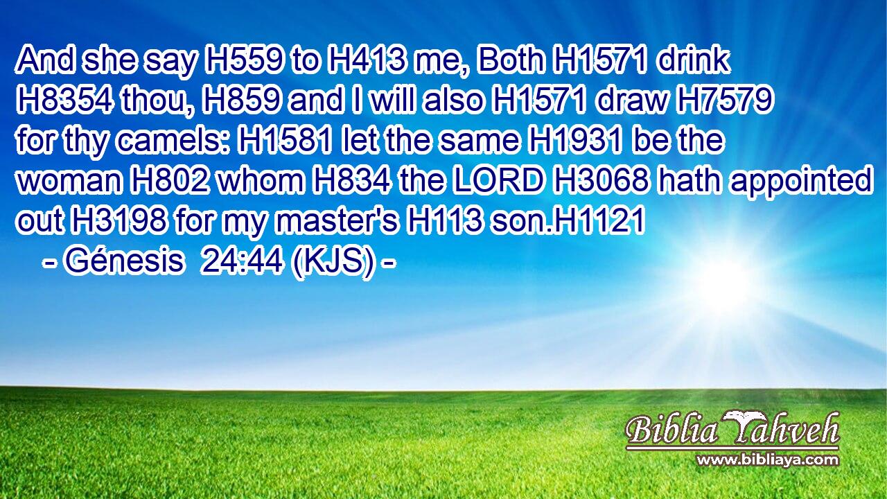 And she say H559 to H413 me, Both H1571 drink H8354 thou, H859 and I will also H1571 draw H7579 for thy camels: H1581 let the same H1931 be the woman H802 whom H834 the LORD H3068 hath appointed out H3198 for my master's H113 son.H1121