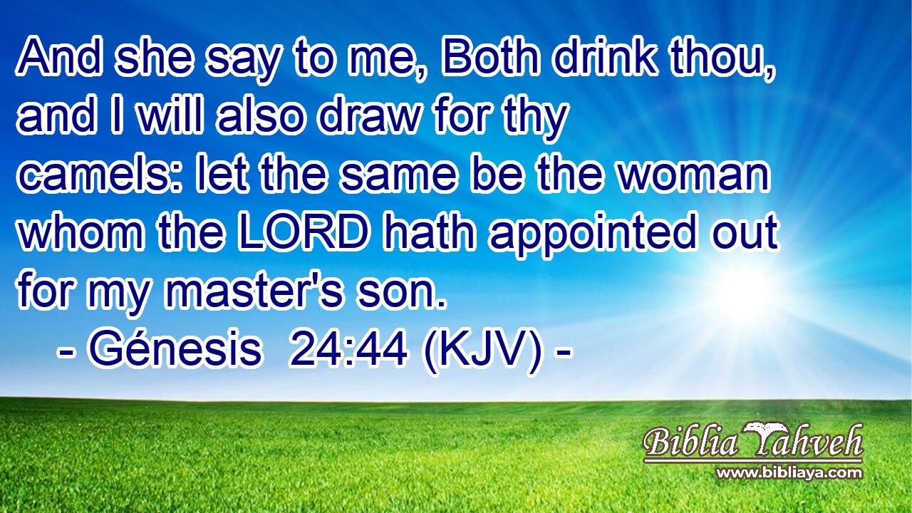 And she say to me, Both drink thou, and I will also draw for thy camels: let the same be the woman whom the LORD hath appointed out for my master's son.