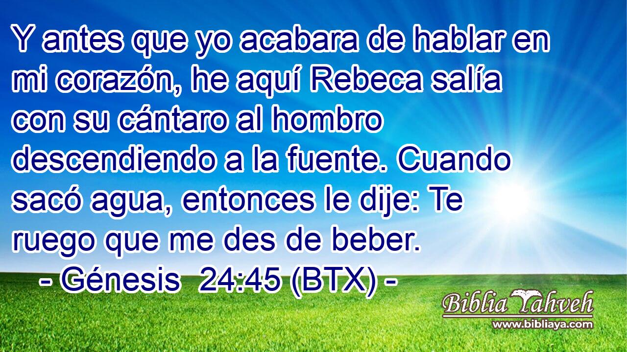 Y antes que yo acabara de hablar en mi corazón, he aquí Rebeca salía con su cántaro al hombro descendiendo a la fuente. Cuando sacó agua, entonces le dije: Te ruego que me des de beber.