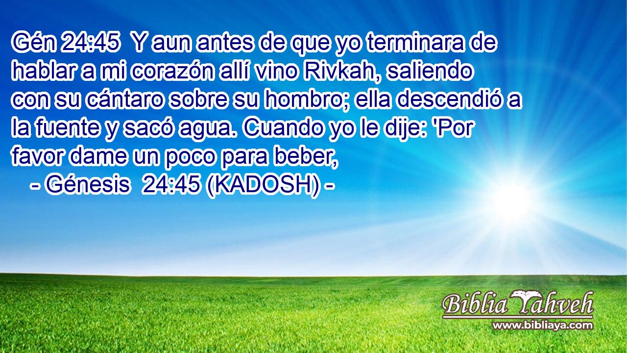  Y aun antes de que yo terminara de hablar a mi corazón allí vino Rivkah, saliendo con su cántaro sobre su hombro; ella descendió a la fuente y sacó agua. Cuando yo le dije: 'Por favor dame un poco para beber, 