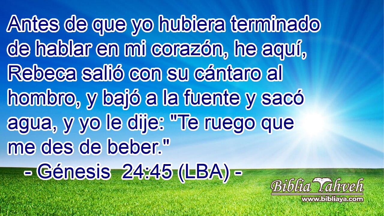 Antes de que yo hubiera terminado de hablar en mi corazón, he aquí, Rebeca salió con su cántaro al hombro, y bajó a la fuente y sacó agua, y yo le dije: 