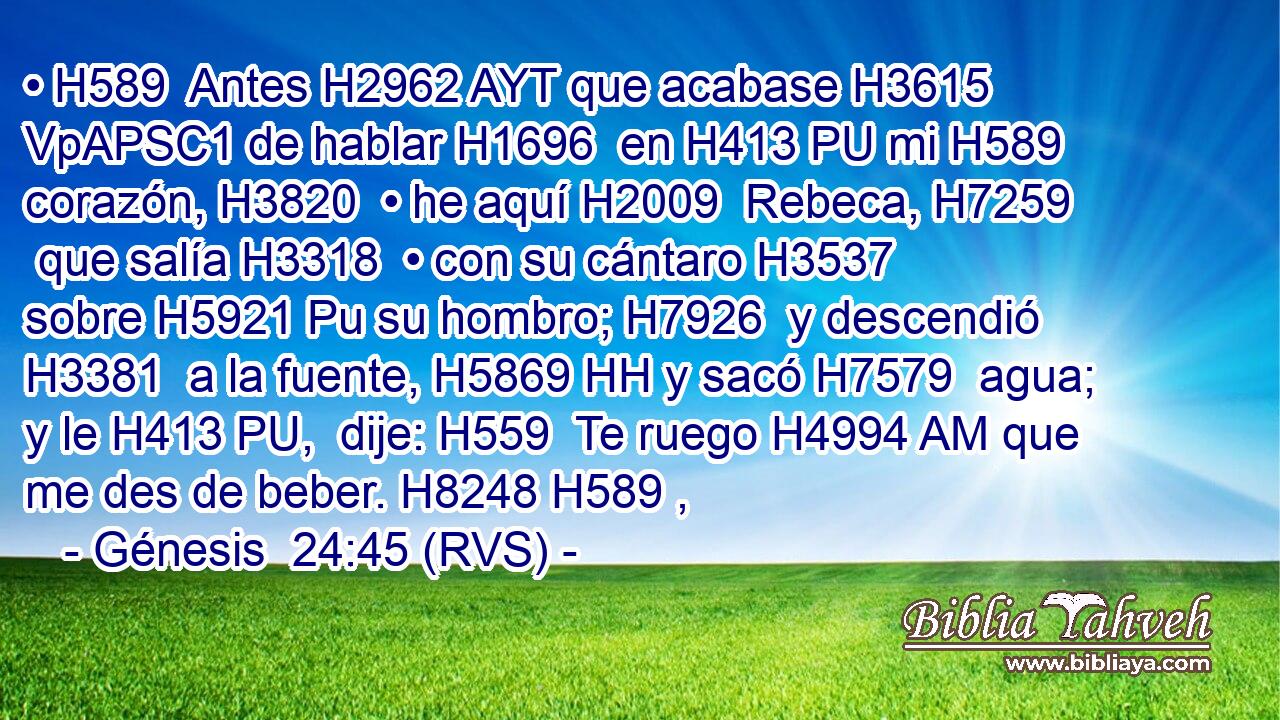 • H589  Antes H2962 AYT que acabase H3615 VpAPSC1 de hablar H1696  en H413 PU mi H589  corazón, H3820  • he aquí H2009  Rebeca, H7259  que salía H3318  • con su cántaro H3537  sobre H5921 Pu su hombro; H7926  y descendió H3381  a la fuente, H5869 HH y sacó H7579  agua; y le H413 PU,  dije: H559  Te ruego H4994 AM que me des de beber. H8248 H589 ,  