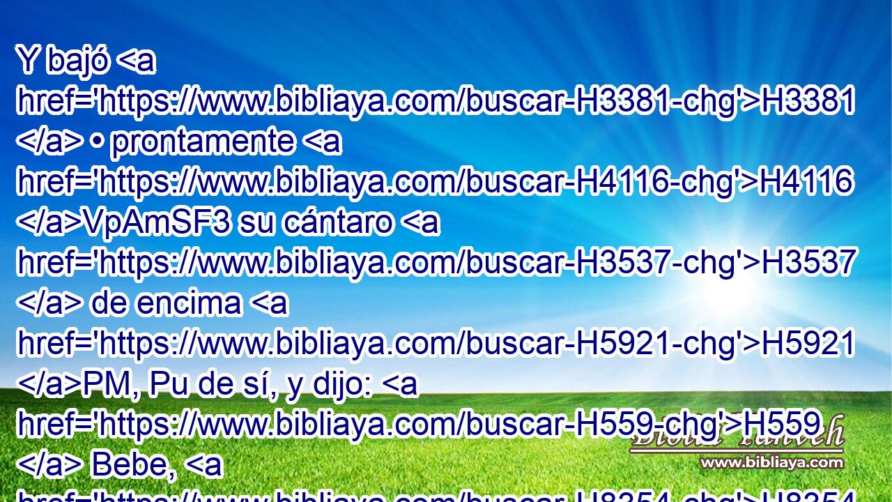 Y bajó H3381  • prontamente H4116 VpAmSF3 su cántaro H3537  de encima H5921 PM, Pu de sí, y dijo: H559  Bebe, H8354  y también H1571 CG a tus camellos H1581  daré de beber. H8248  Y bebí, H8354  y dio también H1571 CG de beber H8248  a mis • camellos. H1581 H 